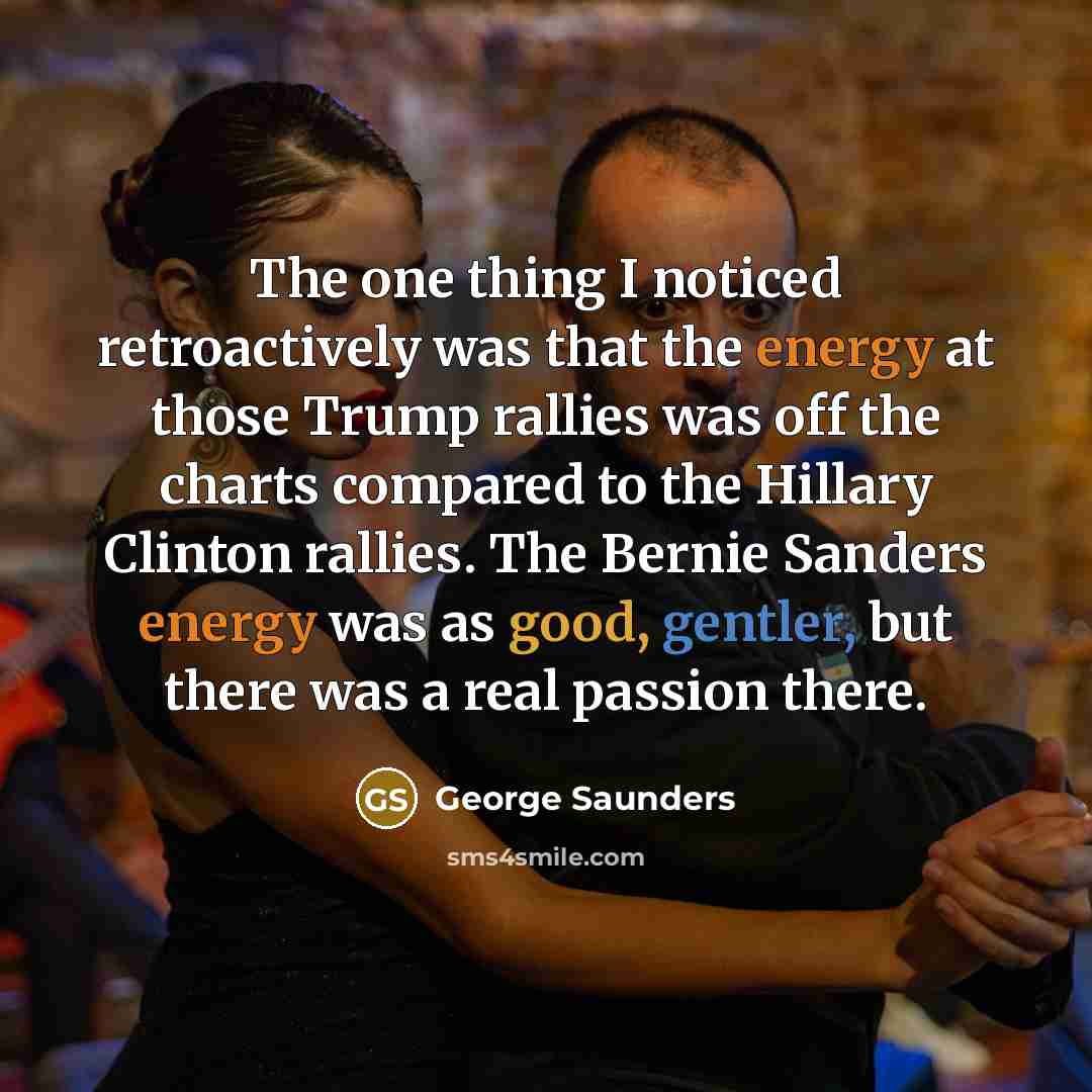 “The one thing I noticed retroactively was that the energy at those Trump rallies was off the charts compared to the Hillary Clinton rallies. The Bernie Sanders energy was as good, gentler, but there was a real passion there.” quote by George Saunders