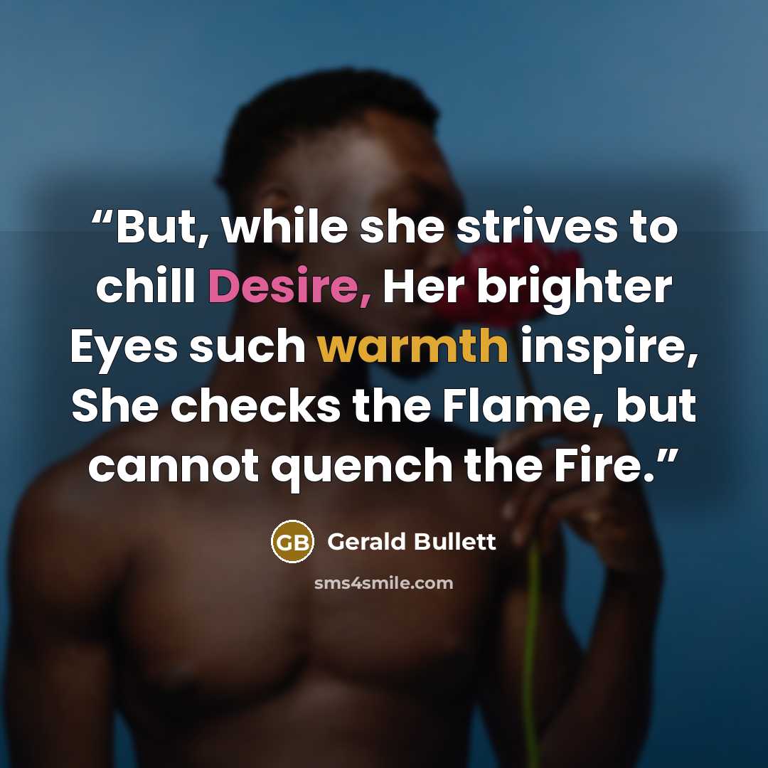 “But, while she strives to chill Desire, Her brighter Eyes such warmth inspire, She checks the Flame, but cannot quench the Fire.” quote by Gerald Bullett