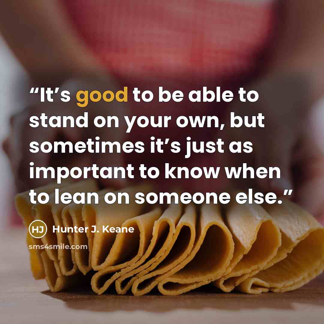 “It’s good to be able to stand on your own, but sometimes it’s just as important to know when to lean on someone else.” quote by Hunter J. Keane