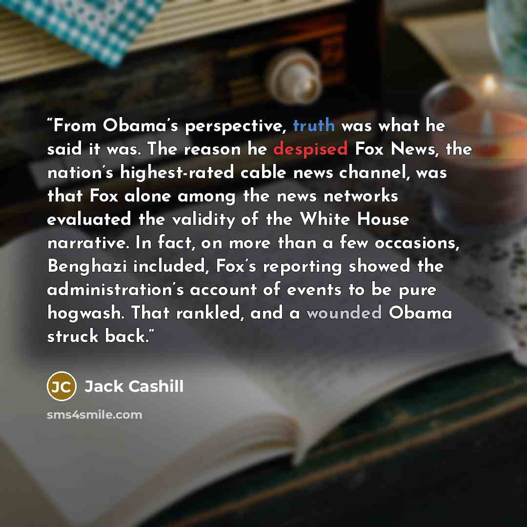 “From Obama’s perspective, truth was what he said it was. The reason he despised Fox News, the nation’s highest-rated cable news channel, was that Fox alone among the news networks evaluated the validity of the White House narrative. In fact, on more than a few occasions, Benghazi included, Fox’s…” quote by Jack Cashill