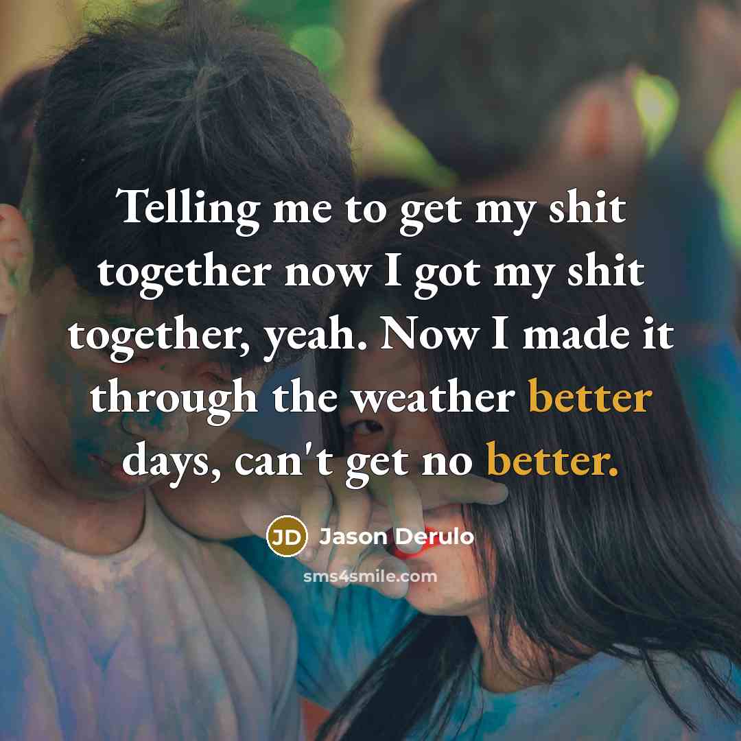 “Telling me to get my shit together now I got my shit together, yeah. Now I made it through the weather better days, can't get no better.” quote by Jason Derulo