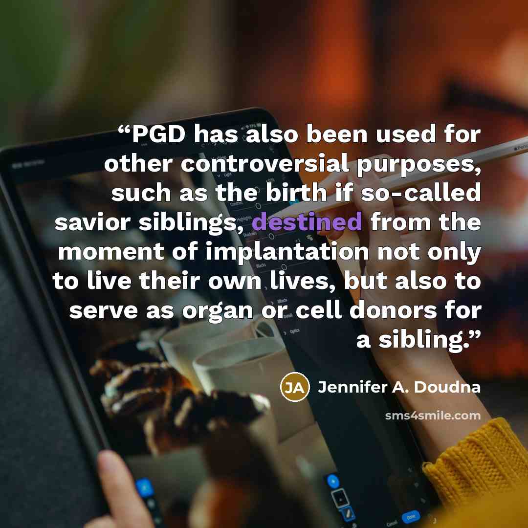 “PGD has also been used for other controversial purposes, such as the birth if so-called savior siblings, destined from the moment of implantation not only to live their own lives, but also to serve as organ or cell donors for a sibling.” quote by Jennifer A. Doudna