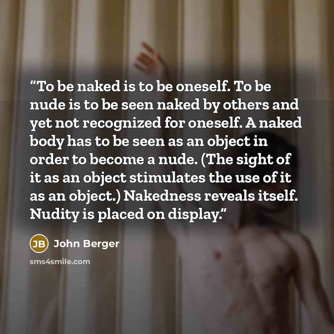 “To be naked is to be oneself. To be nude is to be seen naked by others and yet not recognized for oneself. A naked body has to be seen as an object in order to become a nude. (The sight of it as an object stimulates the use of it as an object.) Nakedness reveals itself. Nudity is placed on display.” quote by John Berger