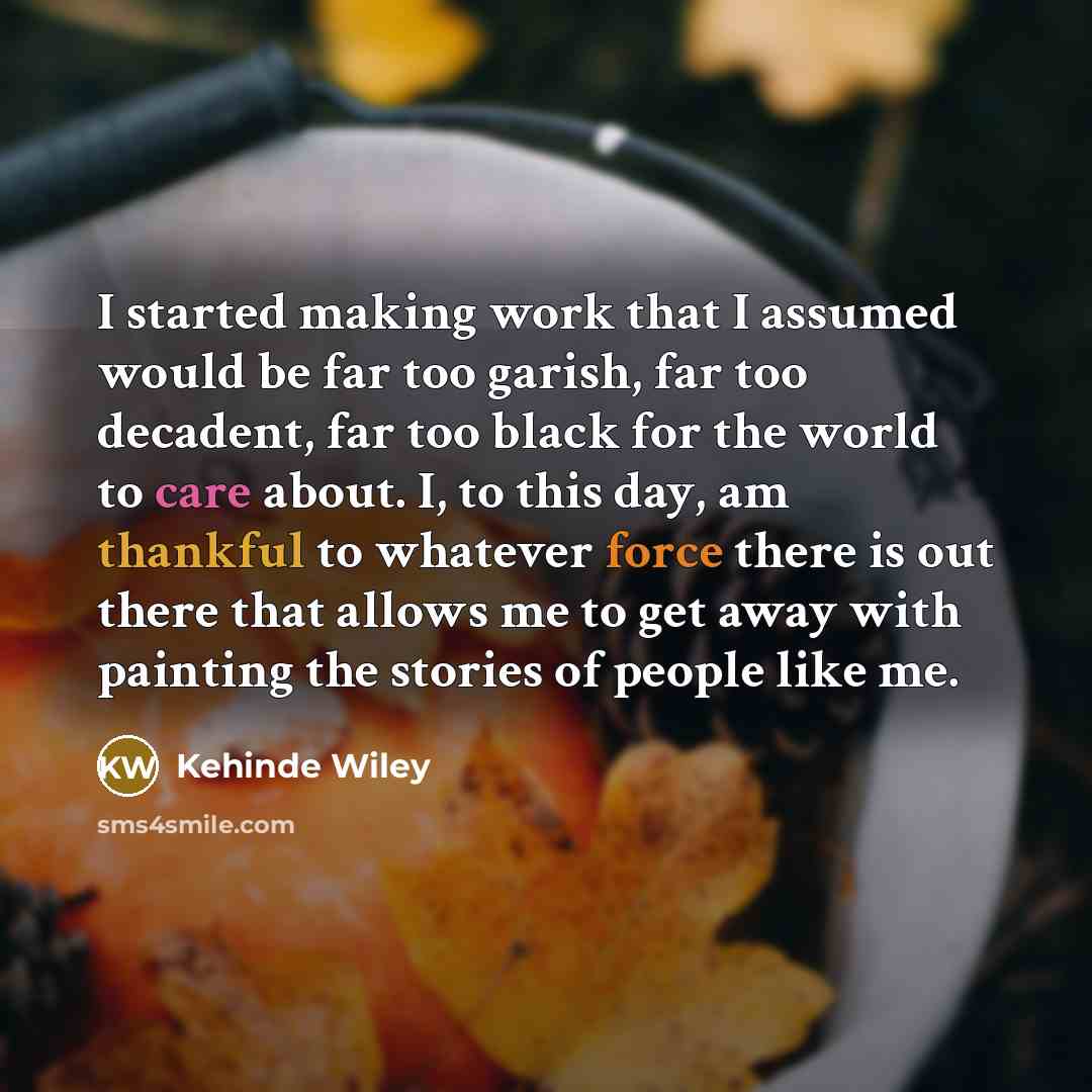“I started making work that I assumed would be far too garish, far too decadent, far too black for the world to care about. I, to this day, am thankful to whatever force there is out there that allows me to get away with painting the stories of people like me.” quote by Kehinde Wiley