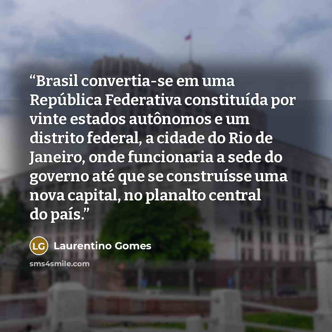 “Brasil convertia-se em uma República Federativa constituída por vinte estados autônomos e um distrito federal, a cidade do Rio de Janeiro, onde funcionaria a sede do governo até que se construísse uma nova capital, no planalto central do país.” quote by Laurentino Gomes