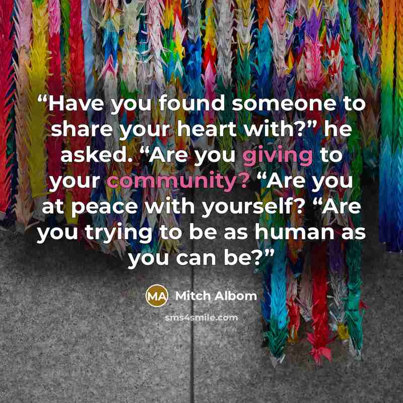 “Have you found someone to share your heart with?” he asked. “Are you giving to your community? “Are you at peace with yourself? “Are you trying to be as human as you can be?” quote by Mitch Albom