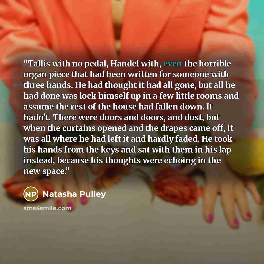 “Tallis with no pedal, Handel with, even the horrible organ piece that had been written for someone with three hands. He had thought it had all gone, but all he had done was lock himself up in a few little rooms and assume the rest of the house had fallen down. It hadn't. There were doors and…” quote by Natasha Pulley