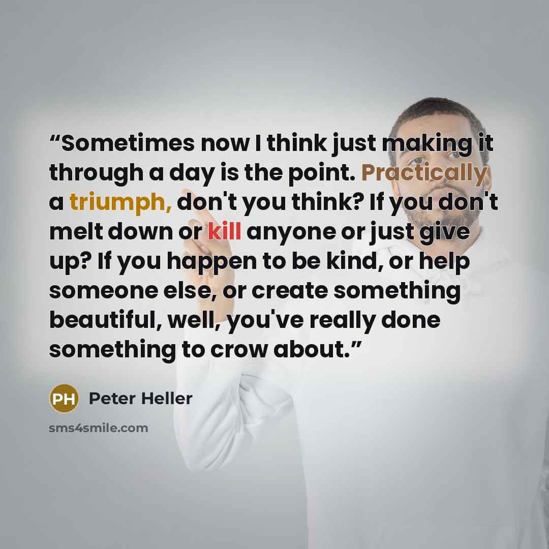 “Sometimes now I think just making it through a day is the point. Practically a triumph, don't you think? If you don't melt down or kill anyone or just give up? If you happen to be kind, or help someone else, or create something beautiful, well, you've really done something to crow about.” quote by Peter Heller