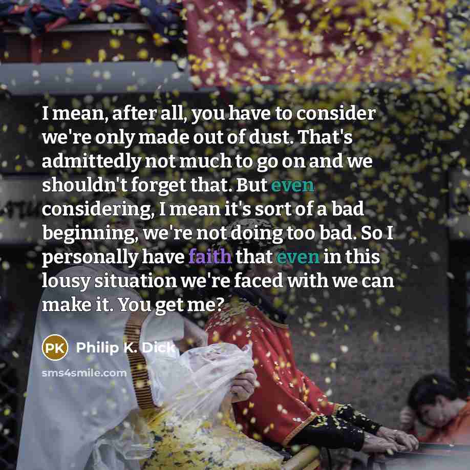 “I mean, after all, you have to consider we're only made out of dust. That's admittedly not much to go on and we shouldn't forget that. But even considering, I mean it's sort of a bad beginning, we're not doing too bad. So I personally have faith that even in this lousy situation we're faced with…” quote by Philip K. Dick