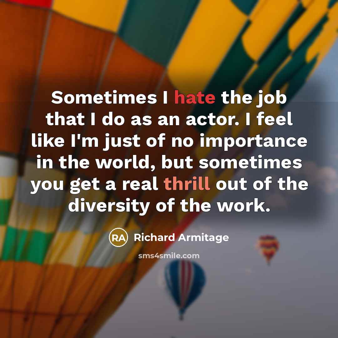 “Sometimes I hate the job that I do as an actor. I feel like I'm just of no importance in the world, but sometimes you get a real thrill out of the diversity of the work.” quote by Richard Armitage