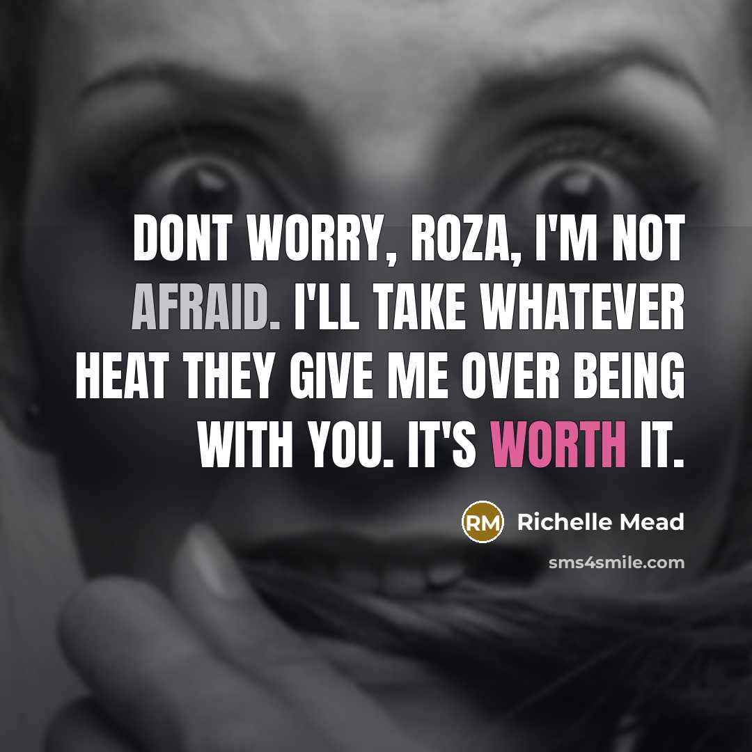 “Dont worry, Roza, I'm not afraid. I'll take whatever heat they give me over being with you. It's worth it.” quote by Richelle Mead