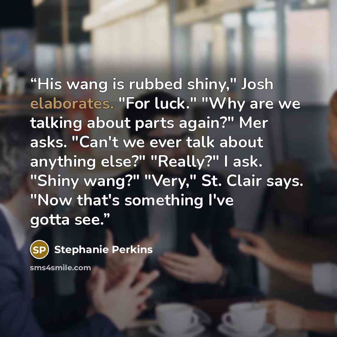 “His wang is rubbed shiny," Josh elaborates. "For luck." "Why are we talking about parts again?" Mer asks. "Can't we ever talk about anything else?" "Really?" I ask. "Shiny wang?" "Very," St. Clair says. "Now that's something I've gotta see.” quote by Stephanie Perkins