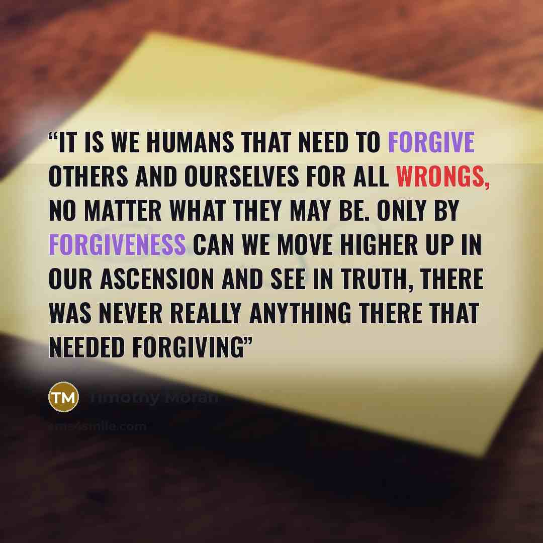 “It is we humans that need to forgive others and ourselves for all wrongs, no matter what they may be. Only by forgiveness can we move higher up in our ascension and see in truth, there was never really anything there that needed forgiving” quote by Timothy Moran