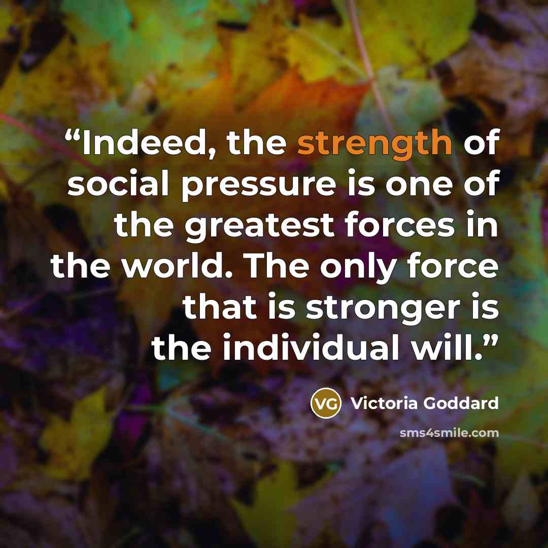 “Indeed, the strength of social pressure is one of the greatest forces in the world. The only force that is stronger is the individual will.” quote by Victoria Goddard