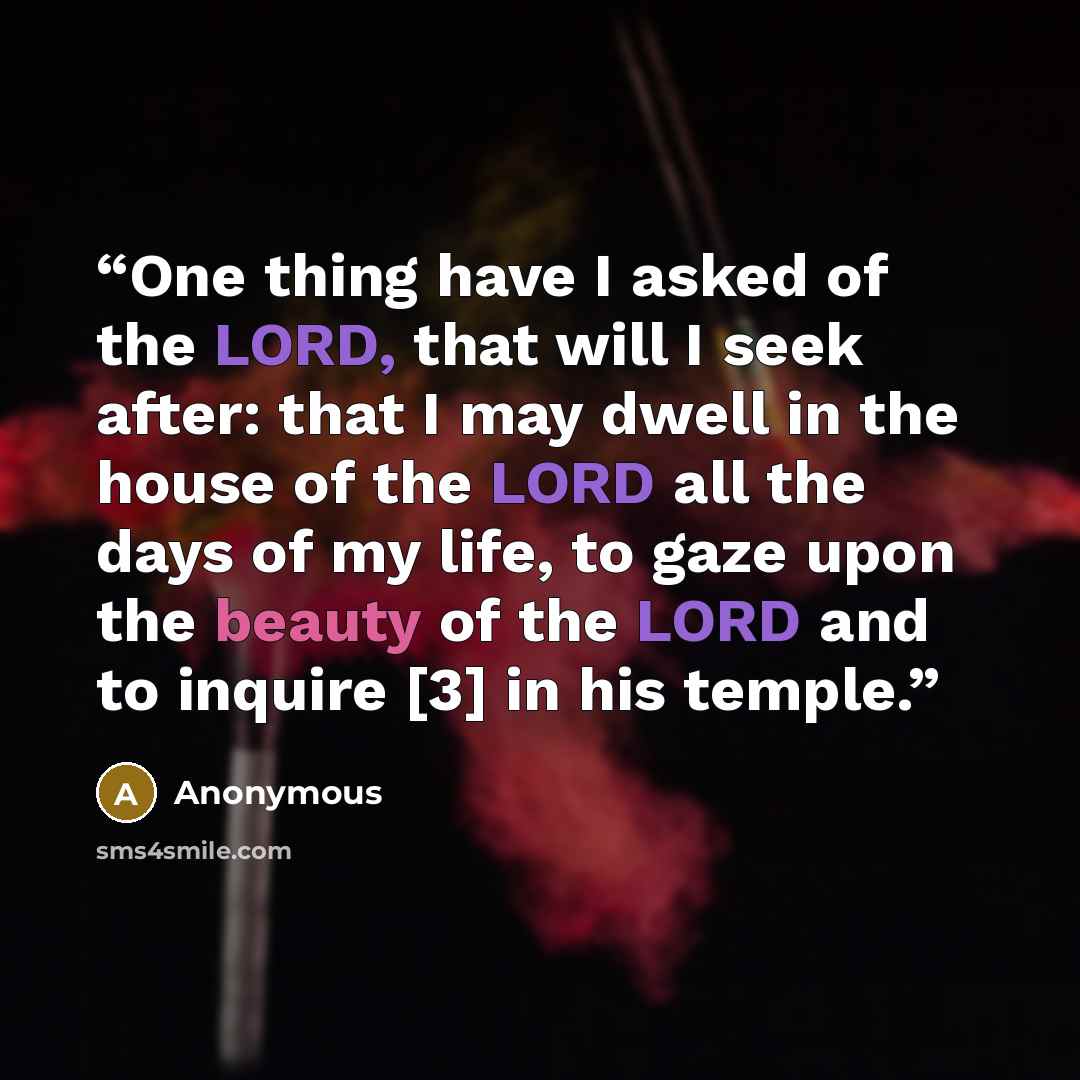 “One thing have I asked of the LORD, that will I seek after: that I may dwell in the house of the LORD all the days of my life, to gaze upon the beauty of the LORD and to inquire [3] in his temple.” quote by Anonymous
