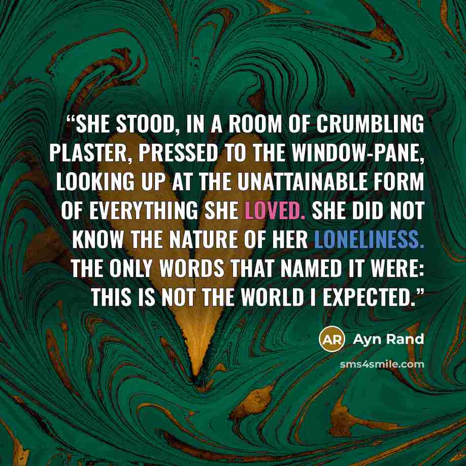 “She stood, in a room of crumbling plaster, pressed to the window-pane, looking up at the unattainable form of everything she loved. She did not know the nature of her loneliness. The only words that named it were: This is not the world I expected.” quote by Ayn Rand