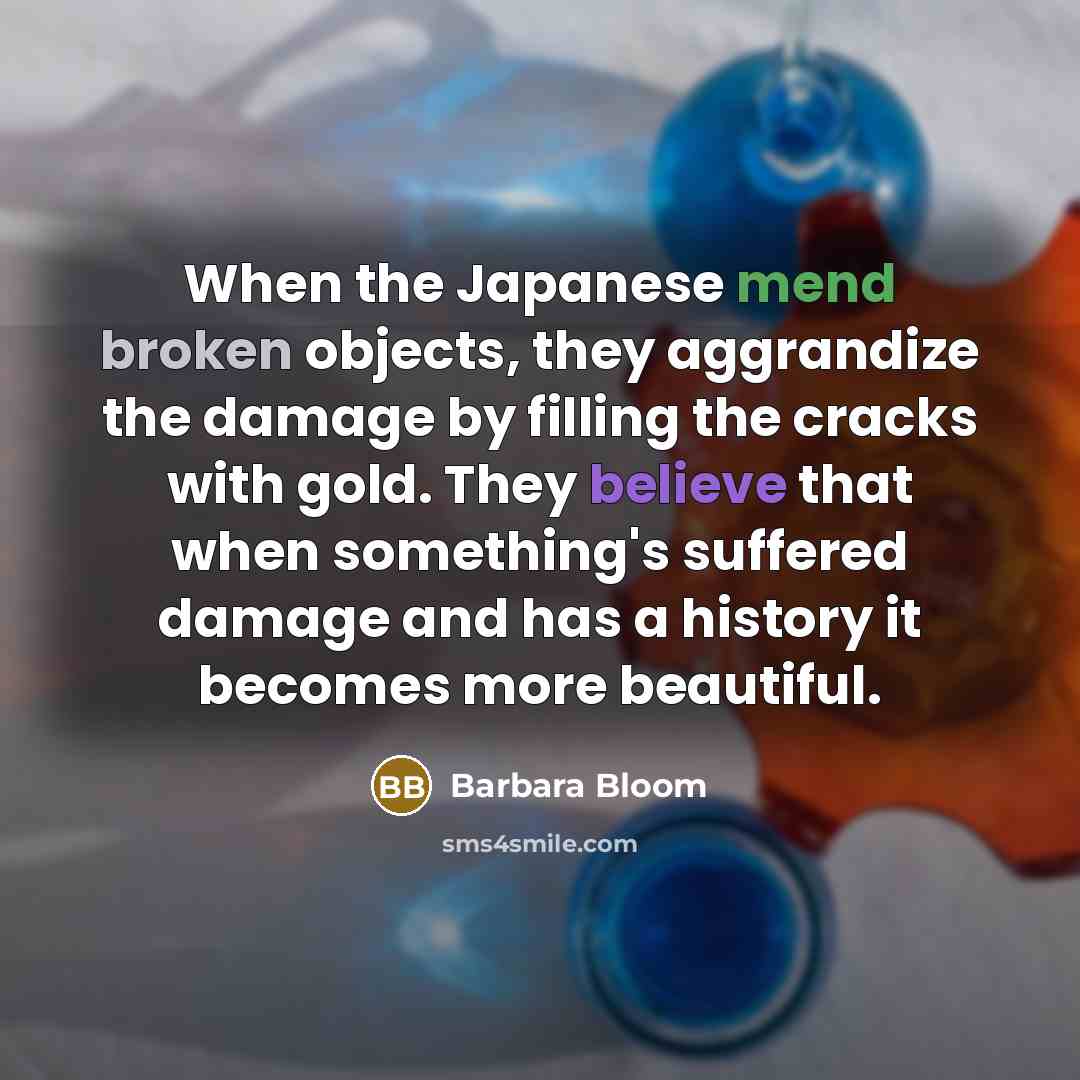 “When the Japanese mend broken objects, they aggrandize the damage by filling the cracks with gold. They believe that when something's suffered damage and has a history it becomes more beautiful.” quote by Barbara Bloom