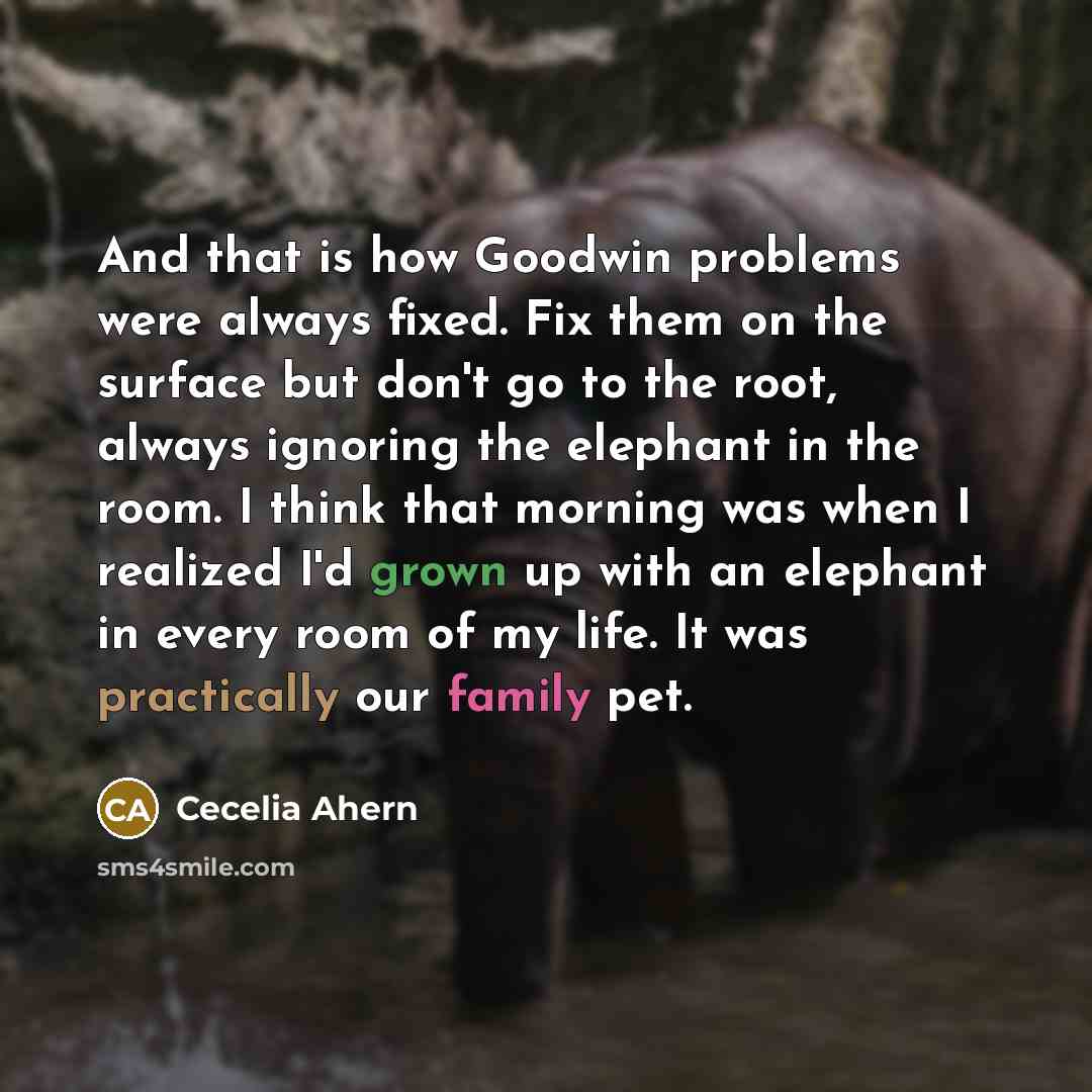 “And that is how Goodwin problems were always fixed. Fix them on the surface but don't go to the root, always ignoring the elephant in the room. I think that morning was when I realized I'd grown up with an elephant in every room of my life. It was practically our family pet.” quote by Cecelia Ahern