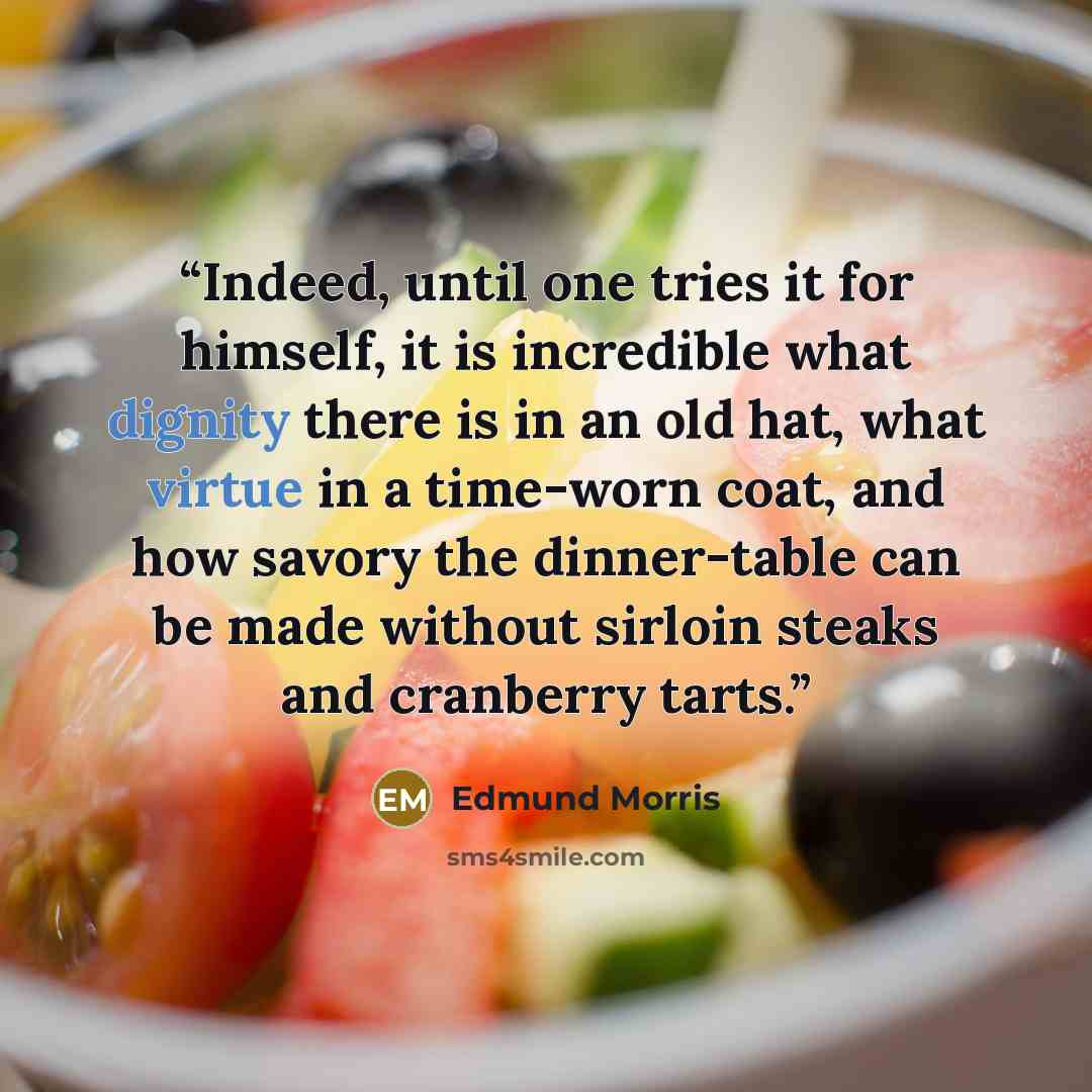 “Indeed, until one tries it for himself, it is incredible what dignity there is in an old hat, what virtue in a time-worn coat, and how savory the dinner-table can be made without sirloin steaks and cranberry tarts.” quote by Edmund Morris