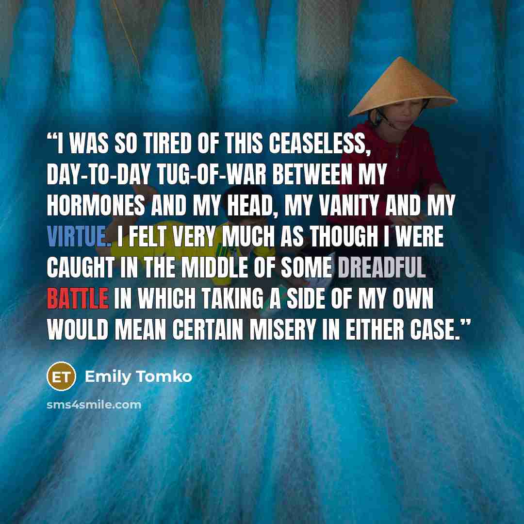“I was so tired of this ceaseless, day-to-day tug-of-war between my hormones and my head, my vanity and my virtue. I felt very much as though I were caught in the middle of some dreadful battle in which taking a side of my own would mean certain misery in either case.” quote by Emily Tomko