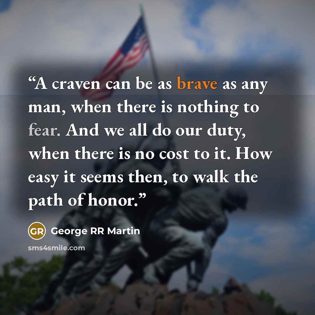 “A craven can be as brave as any man, when there is nothing to fear. And we all do our duty, when there is no cost to it. How easy it seems then, to walk the path of honor.” quote by George RR Martin