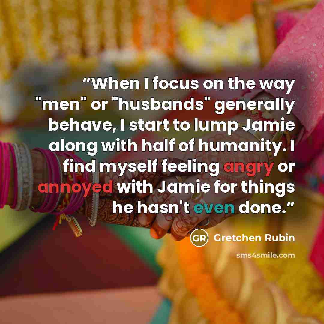 “When I focus on the way "men" or "husbands" generally behave, I start to lump Jamie along with half of humanity. I find myself feeling angry or annoyed with Jamie for things he hasn't even done.” quote by Gretchen Rubin