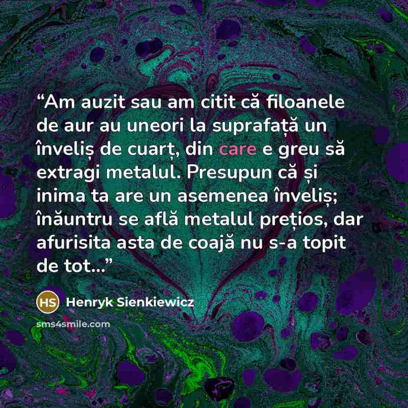 “Am auzit sau am citit că filoanele de aur au uneori la suprafață un înveliș de cuarț, din care e greu să extragi metalul. Presupun că și inima ta are un asemenea înveliș; înăuntru se află metalul prețios, dar afurisita asta de coajă nu s-a topit de tot...” quote by Henryk Sienkiewicz