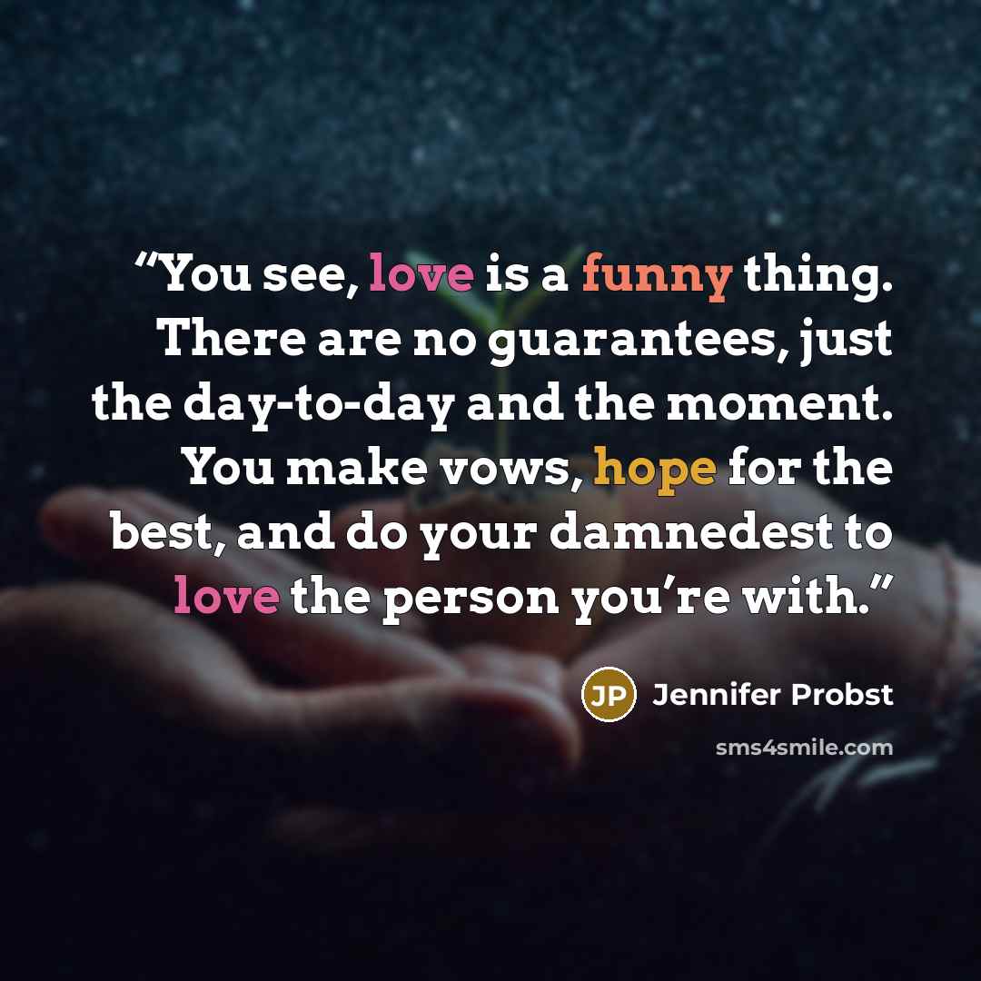“You see, love is a funny thing. There are no guarantees, just the day-to-day and the moment. You make vows, hope for the best, and do your damnedest to love the person you’re with.” quote by Jennifer Probst