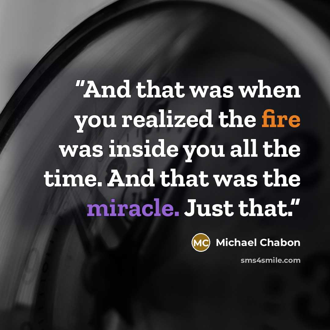 “And that was when you realized the fire was inside you all the time. And that was the miracle. Just that.” quote by Michael Chabon