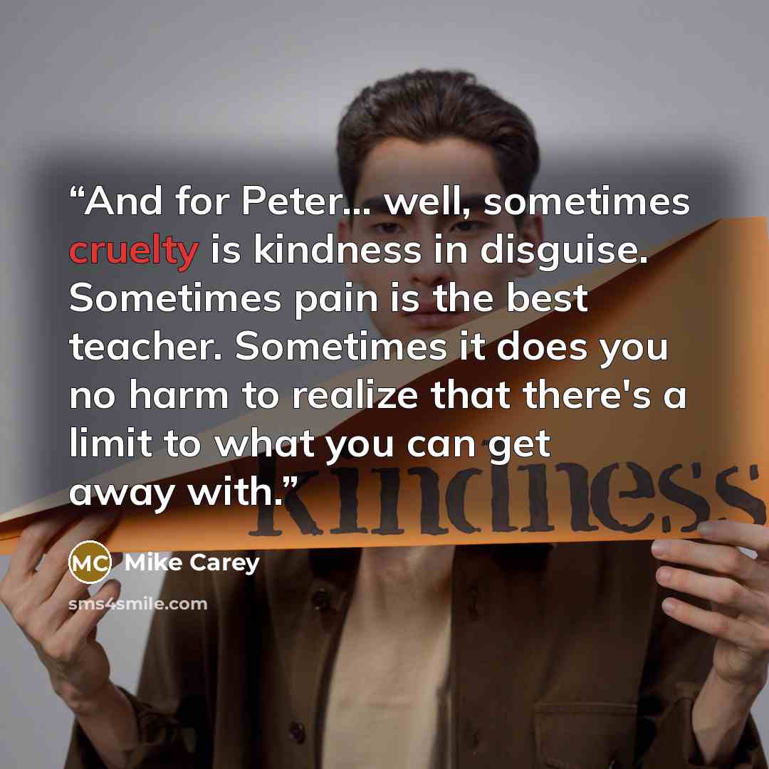 “And for Peter... well, sometimes cruelty is kindness in disguise. Sometimes pain is the best teacher. Sometimes it does you no harm to realize that there's a limit to what you can get away with.” quote by Mike Carey