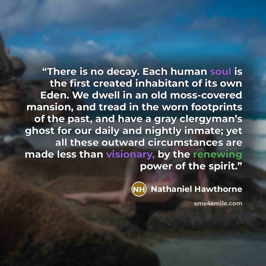 “There is no decay. Each human soul is the first created inhabitant of its own Eden. We dwell in an old moss-covered mansion, and tread in the worn footprints of the past, and have a gray clergyman’s ghost for our daily and nightly inmate; yet all these outward circumstances are made less than…” quote by Nathaniel Hawthorne