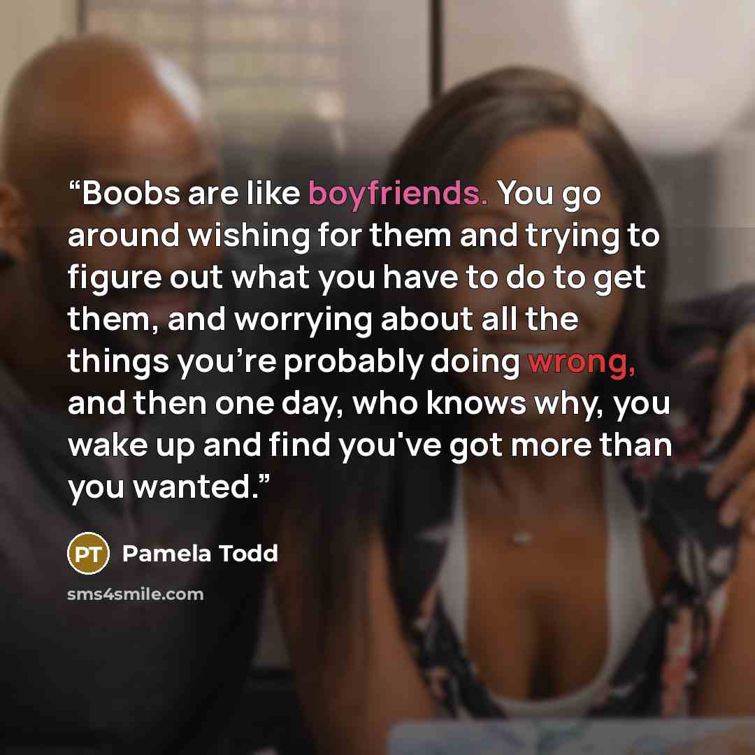 “Boobs are like boyfriends. You go around wishing for them and trying to figure out what you have to do to get them, and worrying about all the things you're probably doing wrong, and then one day, who knows why, you wake up and find you've got more than you wanted.” quote by Pamela Todd