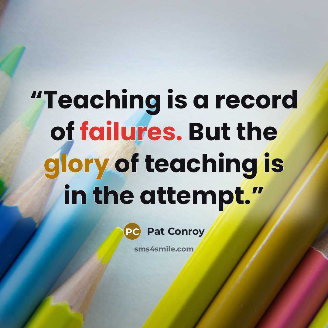 “Teaching is a record of failures. But the glory of teaching is in the attempt.” quote by Pat Conroy