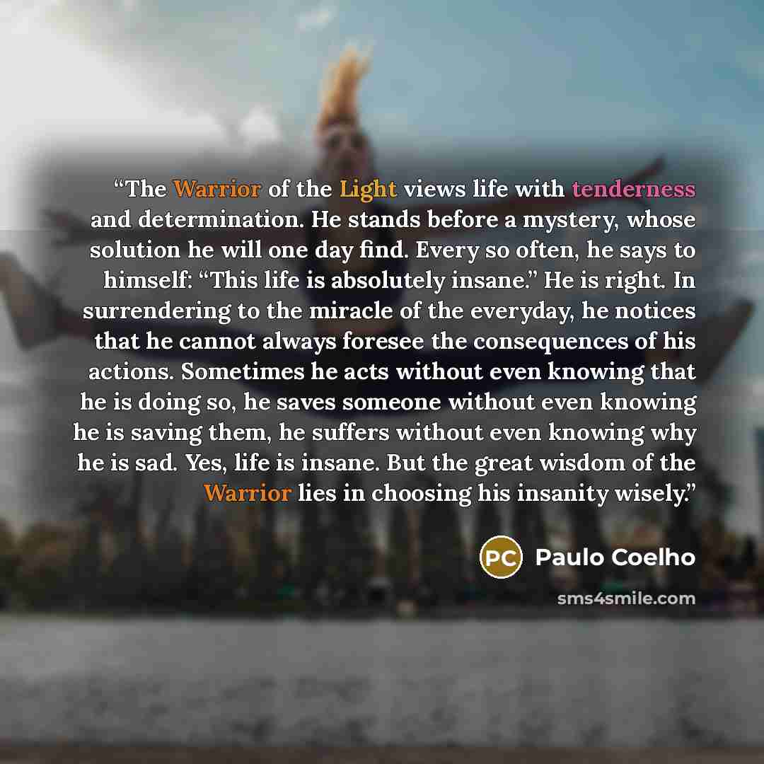 “The Warrior of the Light views life with tenderness and determination. He stands before a mystery, whose solution he will one day find. Every so often, he says to himself: “This life is absolutely insane.” He is right. In surrendering to the miracle of the everyday, he notices that he cannot…” quote by Paulo Coelho