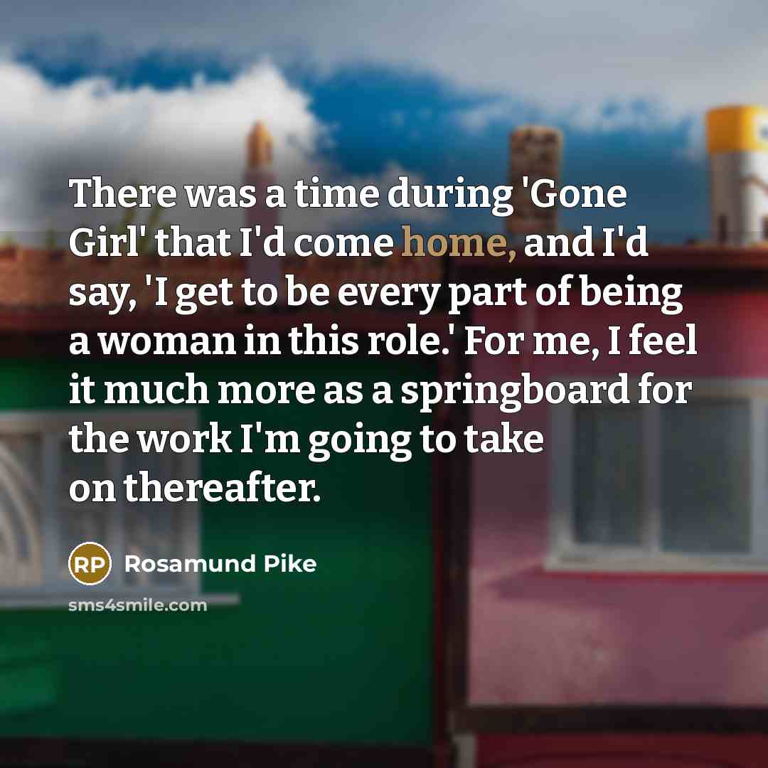 “There was a time during 'Gone Girl' that I'd come home, and I'd say, 'I get to be every part of being a woman in this role.' For me, I feel it much more as a springboard for the work I'm going to take on thereafter.” quote by Rosamund Pike
