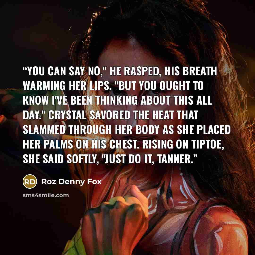 “You can say no," he rasped, his breath warming her lips. "But you ought to know I've been thinking about this all day." Crystal savored the heat that slammed through her body as she placed her palms on his chest. Rising on tiptoe, she said softly, "Just do it, Tanner.” quote by Roz Denny Fox