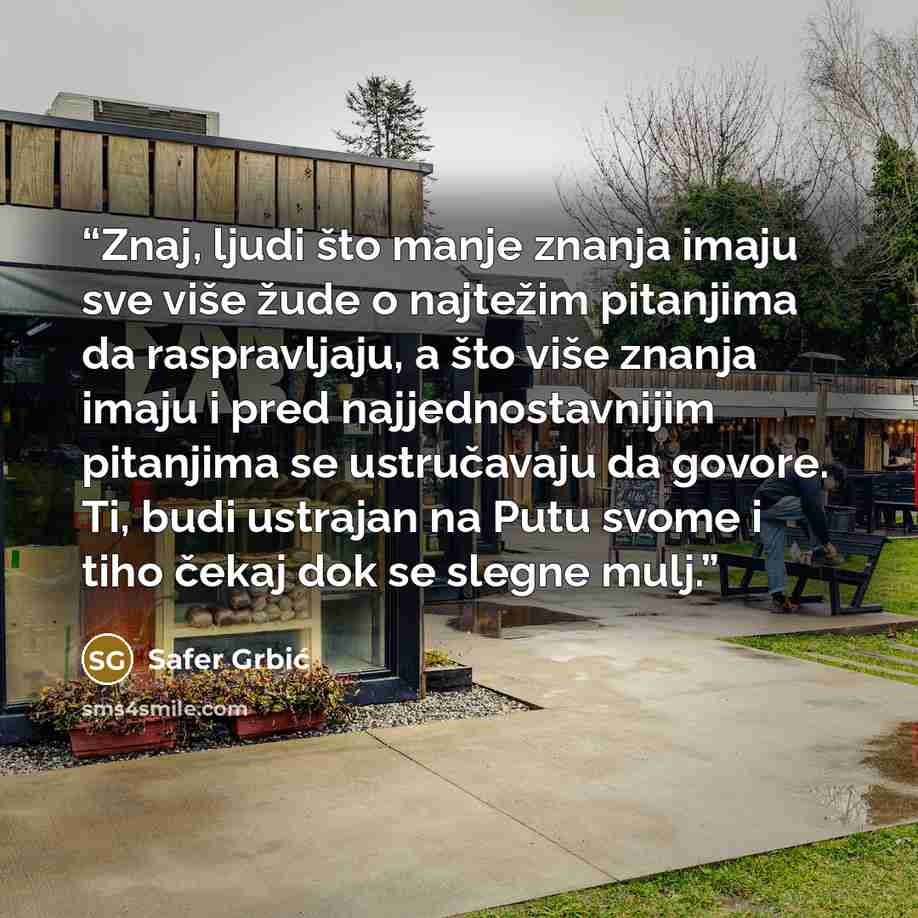 “Znaj, ljudi što manje znanja imaju sve više žude o najtežim pitanjima da raspravljaju, a što više znanja imaju i pred najjednostavnijim pitanjima se ustručavaju da govore. Ti, budi ustrajan na Putu svome i tiho čekaj dok se slegne mulj.” quote by Safer Grbić