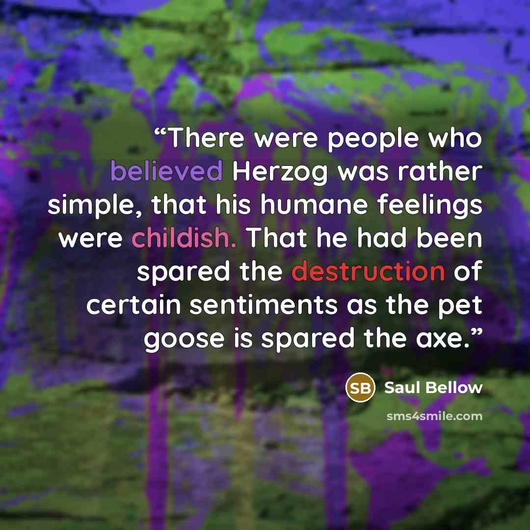 “There were people who believed Herzog was rather simple, that his humane feelings were childish. That he had been spared the destruction of certain sentiments as the pet goose is spared the axe.” quote by Saul Bellow