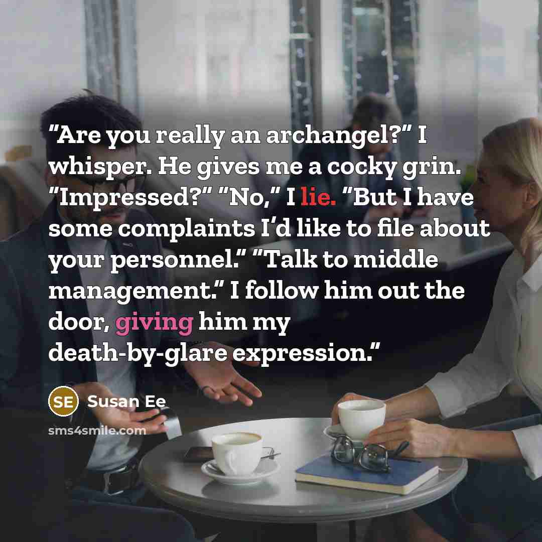 “Are you really an archangel?” I whisper. He gives me a cocky grin. “Impressed?” “No,” I lie. “But I have some complaints I’d like to file about your personnel.” “Talk to middle management.” I follow him out the door, giving him my death-by-glare expression.” quote by Susan Ee