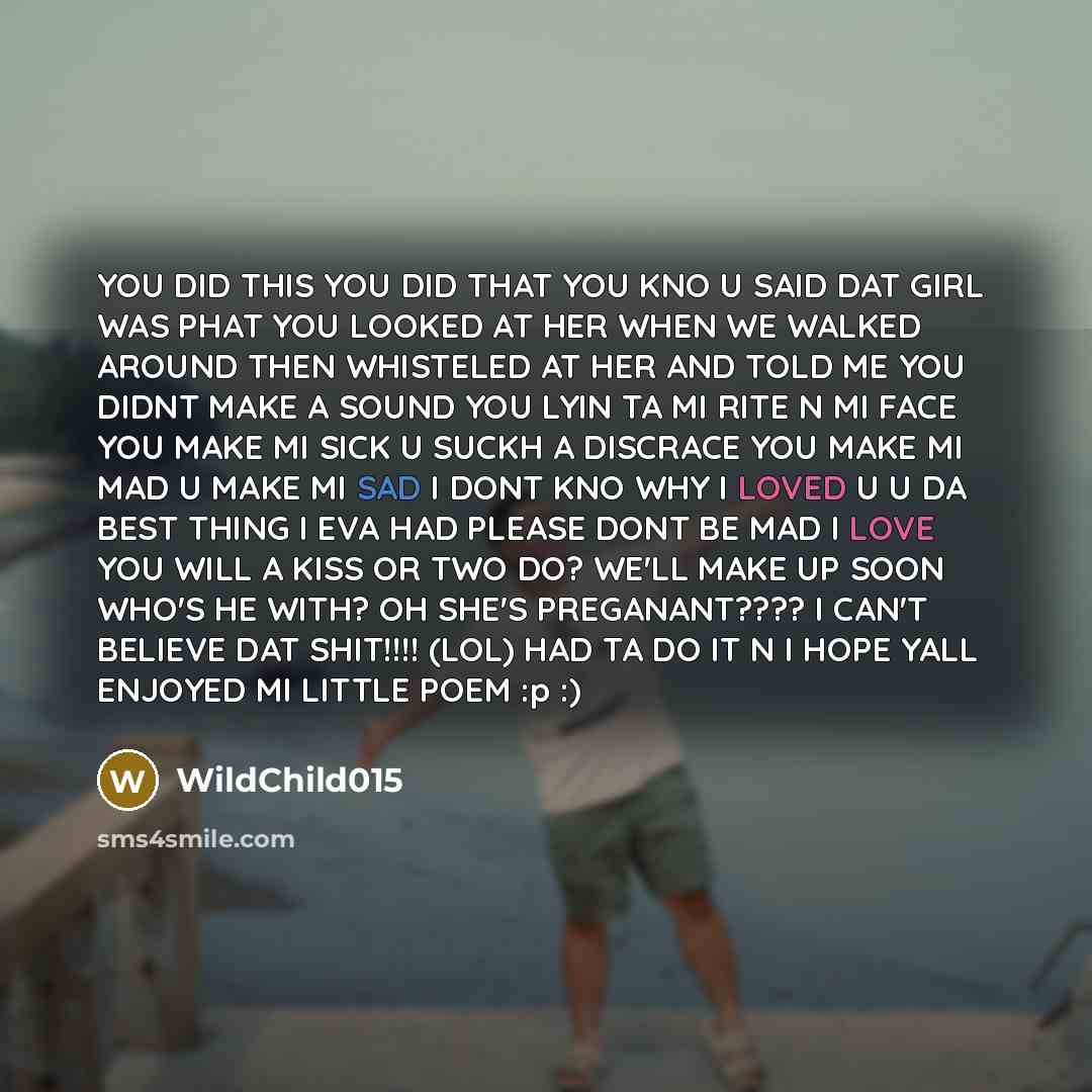 “YOU DID THIS YOU DID THAT YOU KNO U SAID DAT GIRL WAS PHAT YOU LOOKED AT HER WHEN WE WALKED AROUND THEN WHISTELED AT HER AND TOLD ME YOU DIDNT MAKE A SOUND YOU LYIN TA MI RITE N MI FACE YOU MAKE MI SICK U SUCKH A DISCRACE YOU MAKE MI MAD U MAKE MI SAD I DONT KNO WHY I LOVED U U DA BEST THING I EVA…” quote by WildChild015