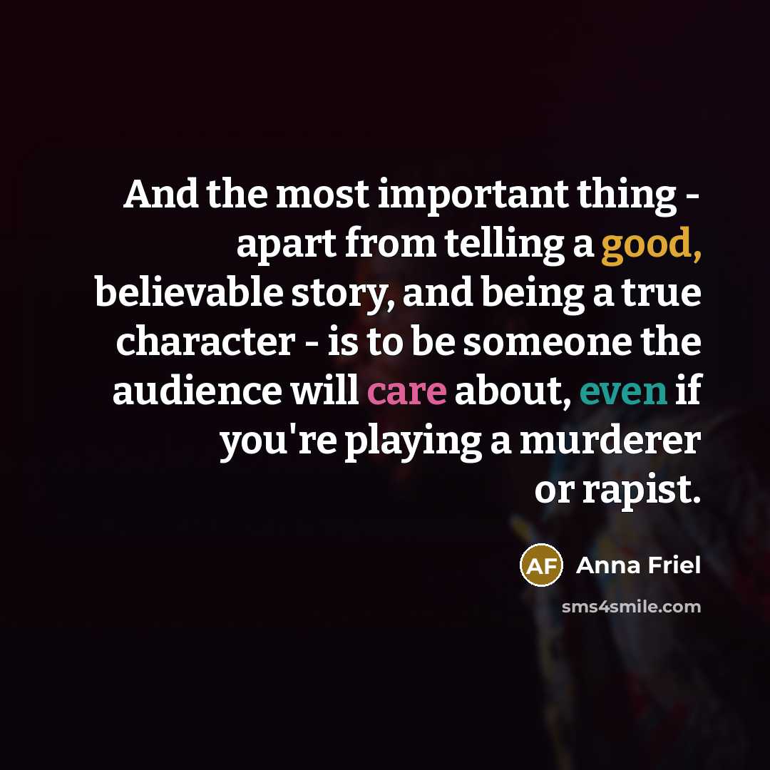 “And the most important thing - apart from telling a good, believable story, and being a true character - is to be someone the audience will care about, even if you're playing a murderer or rapist.” quote by Anna Friel