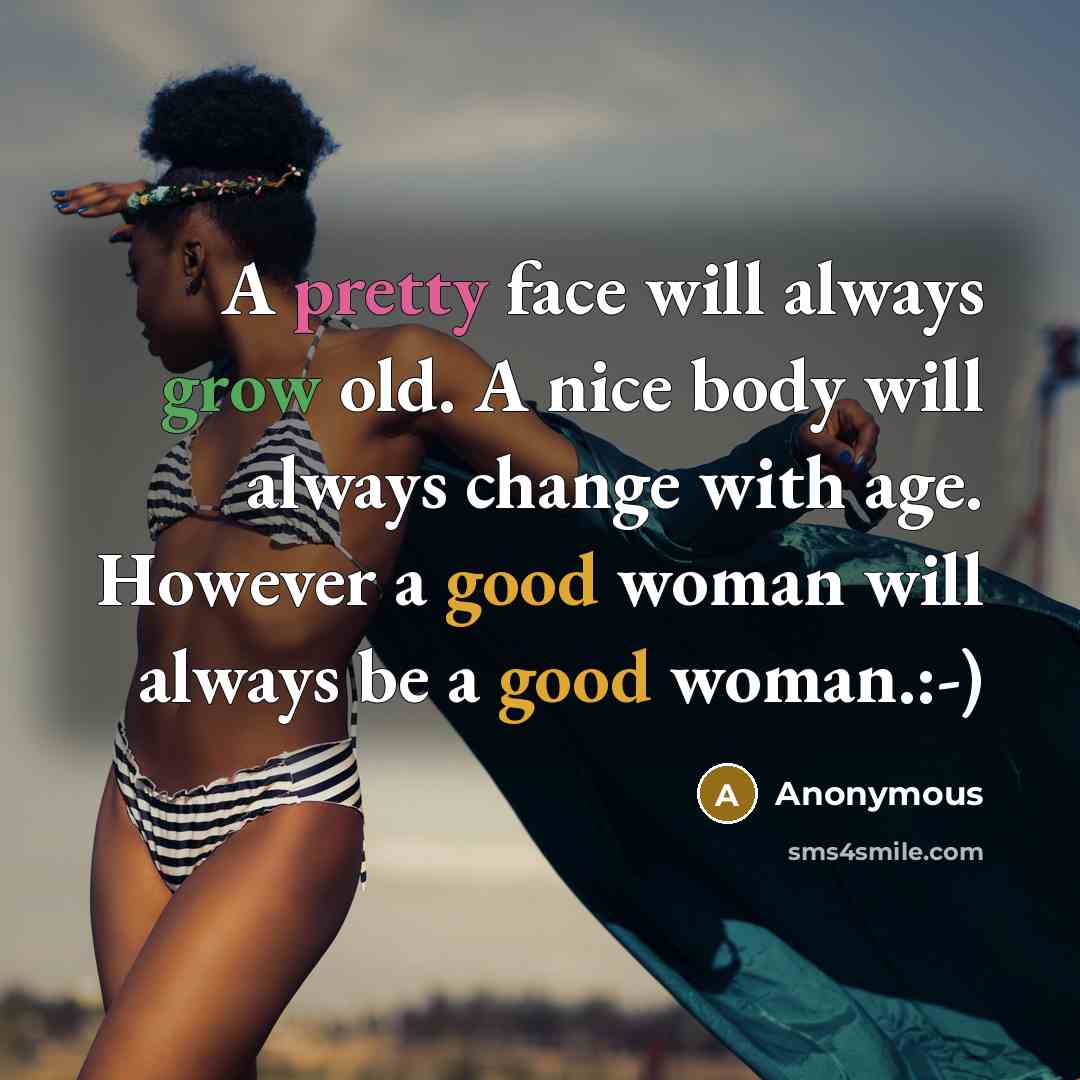 “A pretty face will always grow old. A nice body will always change with age. However a good woman will always be a good woman.:-)” quote by Anonymous