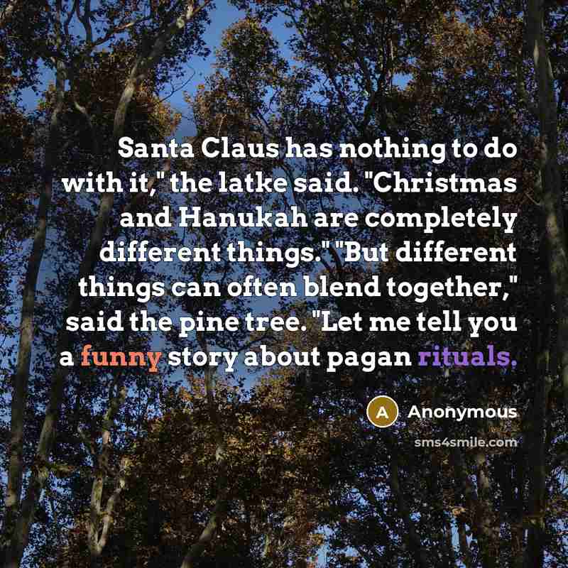“Santa Claus has nothing to do with it," the latke said. "Christmas and Hanukah are completely different things." "But different things can often blend together," said the pine tree. "Let me tell you a funny story about pagan rituals.” quote by Anonymous