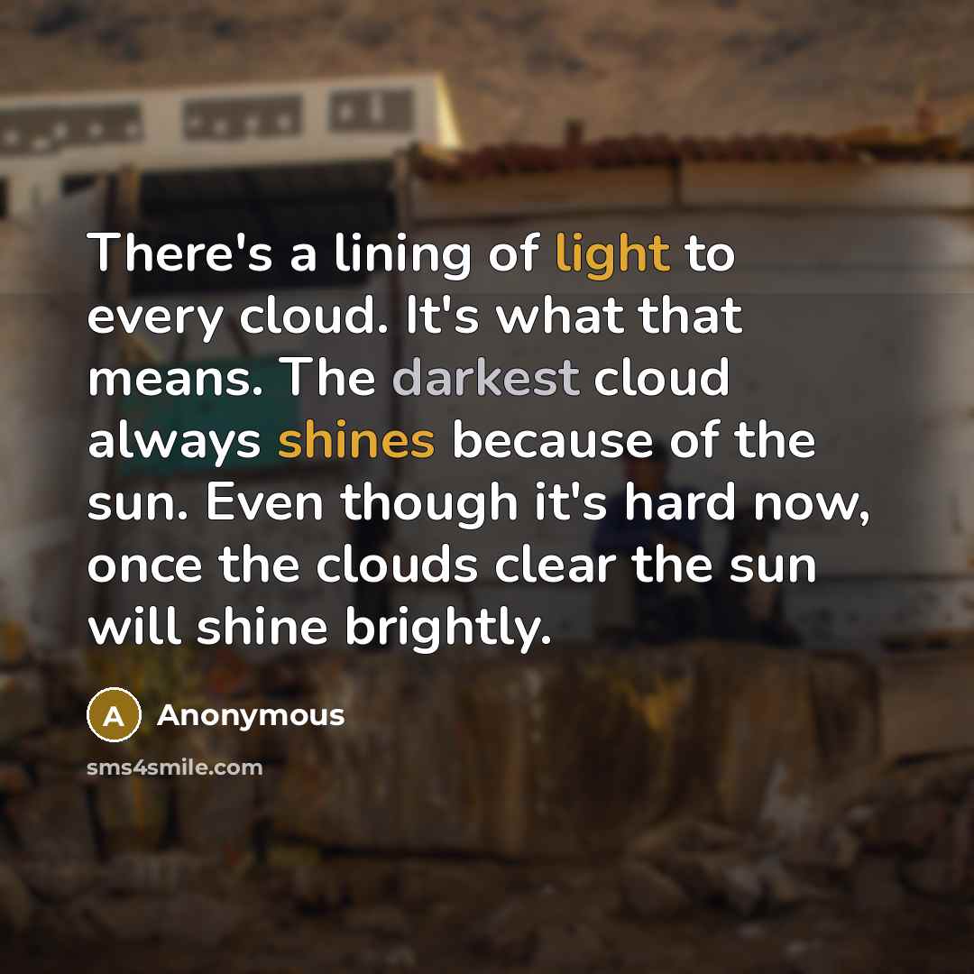 “There's a lining of light to every cloud. It's what that means. The darkest cloud always shines because of the sun. Even though it's hard now, once the clouds clear the sun will shine brightly.” quote by Anonymous