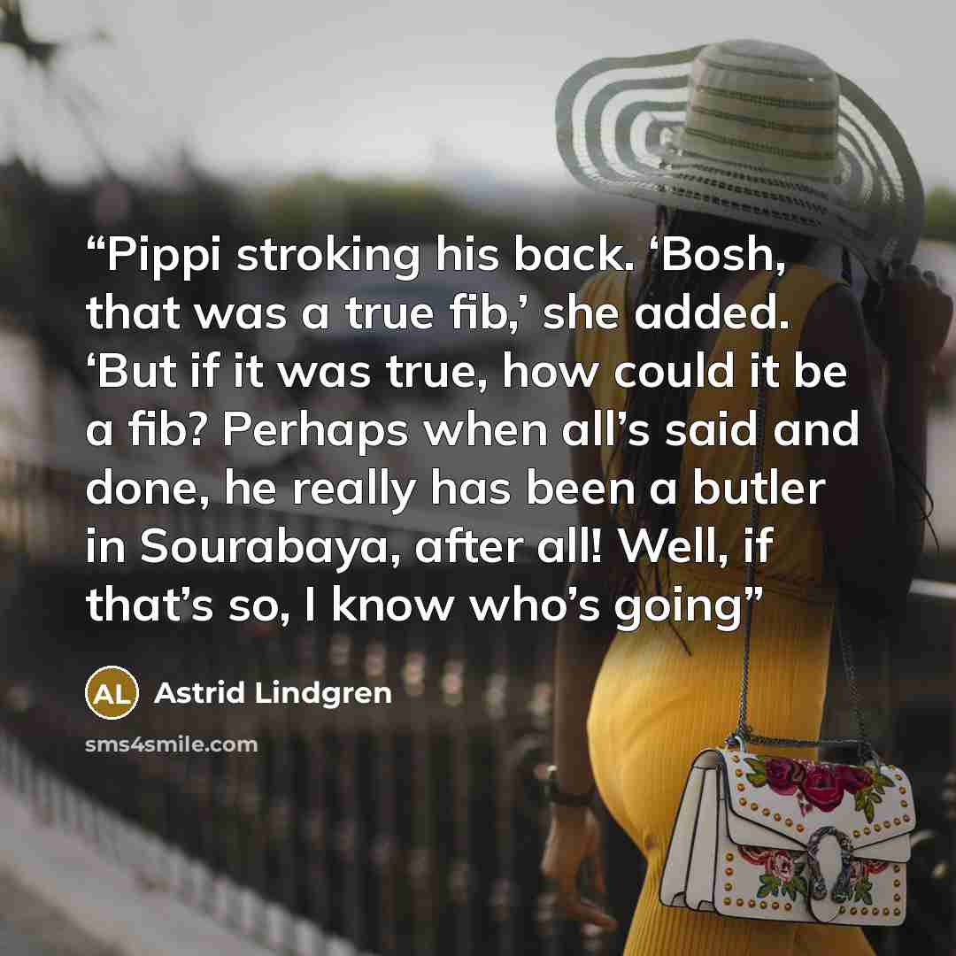 “Pippi stroking his back. ‘Bosh, that was a true fib,’ she added. ‘But if it was true, how could it be a fib? Perhaps when all’s said and done, he really has been a butler in Sourabaya, after all! Well, if that’s so, I know who’s going” quote by Astrid Lindgren