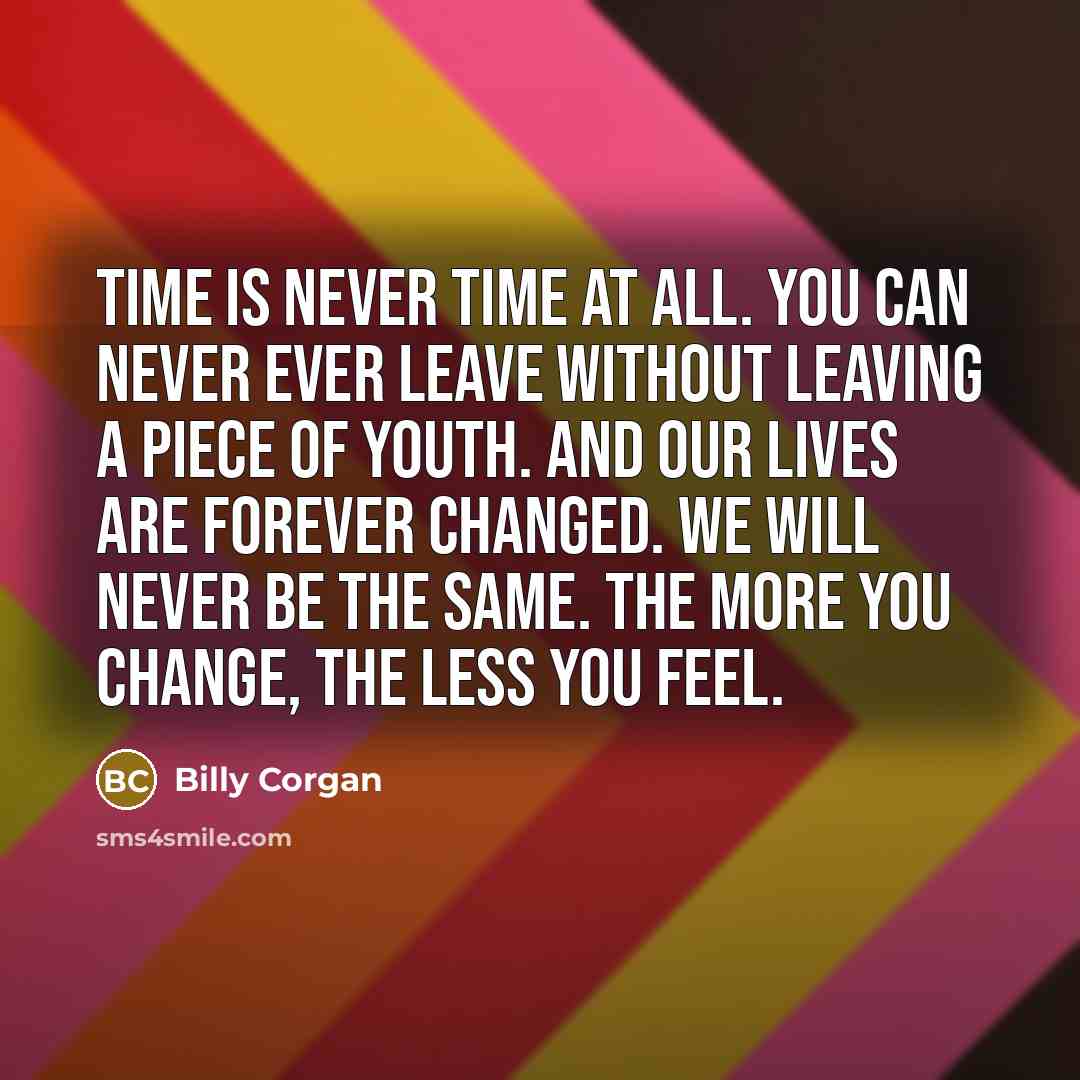 “Time is never time at all. You can never ever leave without leaving a piece of youth. And our lives are forever changed. We will never be the same. The more you change, the less you feel.” quote by Billy Corgan