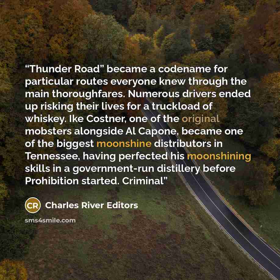 “Thunder Road” became a codename for particular routes everyone knew through the main thoroughfares. Numerous drivers ended up risking their lives for a truckload of whiskey. Ike Costner, one of the original mobsters alongside Al Capone, became one of the biggest moonshine distributors in…” quote by Charles River Editors