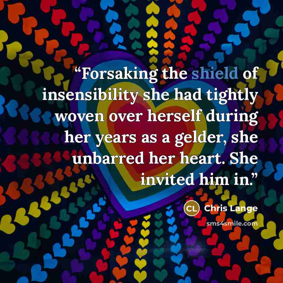 “Forsaking the shield of insensibility she had tightly woven over herself during her years as a gelder, she unbarred her heart. She invited him in.” quote by Chris Lange