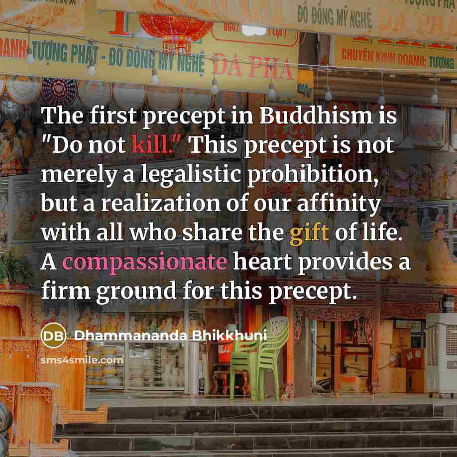 “The first precept in Buddhism is "Do not kill." This precept is not merely a legalistic prohibition, but a realization of our affinity with all who share the gift of life. A compassionate heart provides a firm ground for this precept.” quote by Dhammananda Bhikkhuni