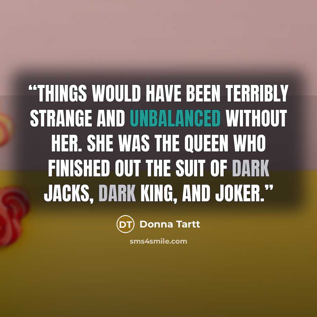 “Things would have been terribly strange and unbalanced without her. She was the Queen who finished out the suit of dark Jacks, dark King, and Joker.” quote by Donna Tartt